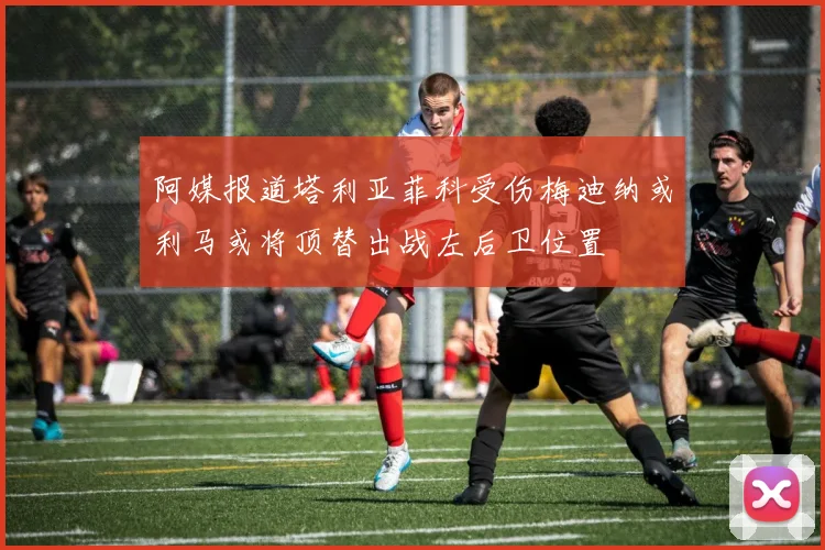阿媒报道塔利亚菲科受伤梅迪纳或利马或将顶替出战左后卫位置