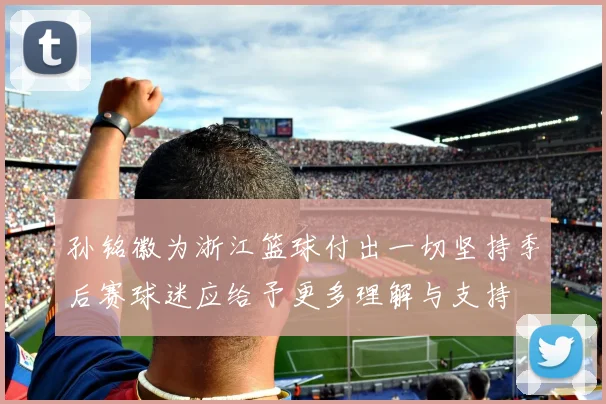 孙铭徽为浙江篮球付出一切坚持季后赛球迷应给予更多理解与支持