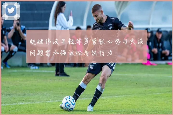 赵继伟谈年轻球员紧张心态与失误问题需加强放松与执行力