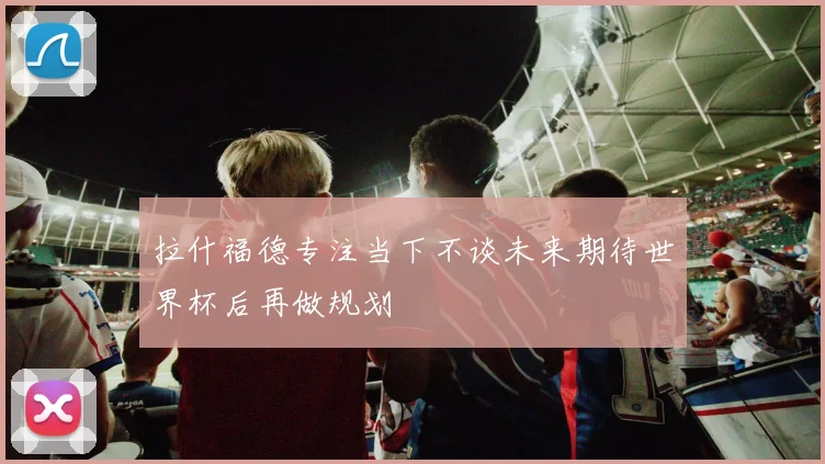 拉什福德专注当下不谈未来期待世界杯后再做规划