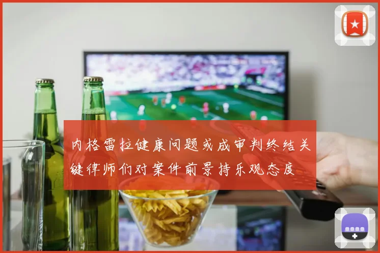 内格雷拉健康问题或成审判终结关键律师们对案件前景持乐观态度