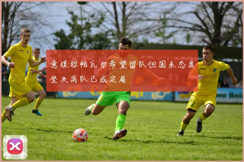 意媒称帕瓦尔希望留队但国米态度坚决离队已成定局