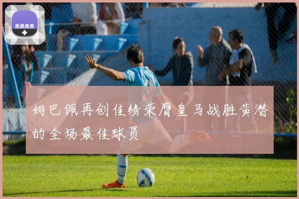 姆巴佩再创佳绩荣膺皇马战胜黄潜的全场最佳球员