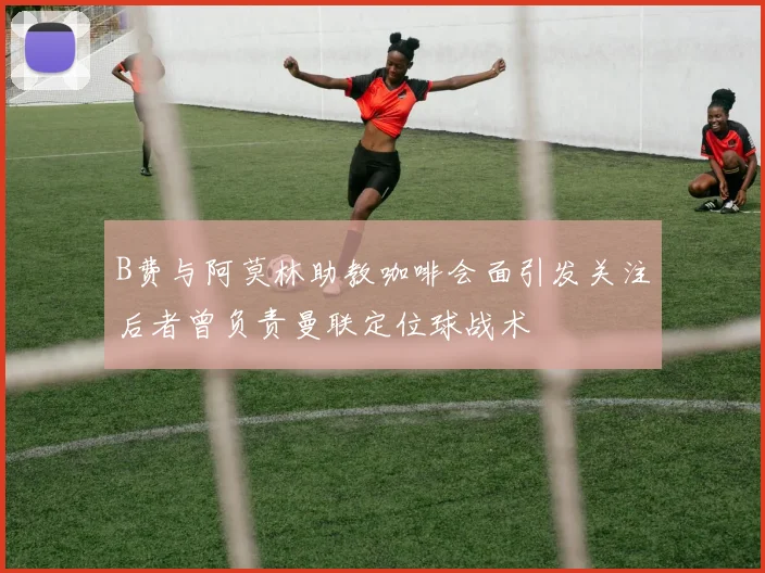 B费与阿莫林助教咖啡会面引发关注后者曾负责曼联定位球战术