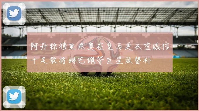 阿丹称穆里尼奥在皇马更衣室威信十足敢将姆巴佩等巨星放替补