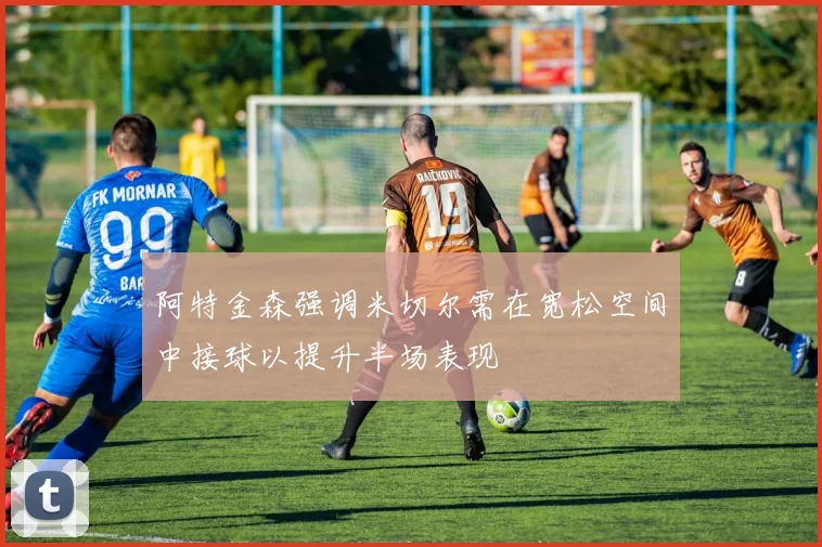 阿特金森强调米切尔需在宽松空间中接球以提升半场表现