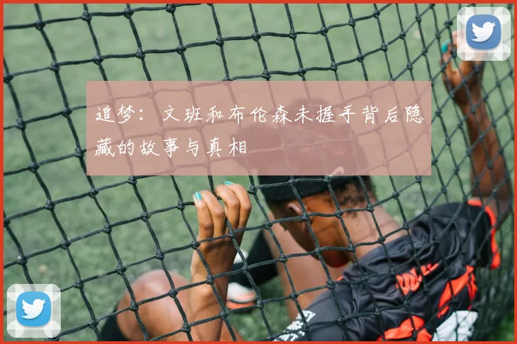 追梦：文班和布伦森未握手背后隐藏的故事与真相