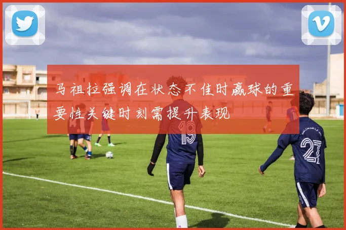 马祖拉强调在状态不佳时赢球的重要性关键时刻需提升表现
