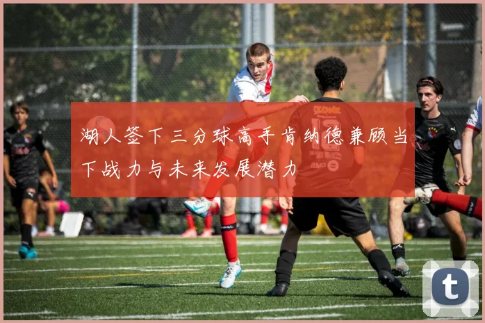 湖人签下三分球高手肯纳德兼顾当下战力与未来发展潜力