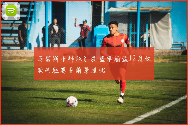 马雷斯卡辞职引发蓝军崩盘12月仅获两胜赛季前景堪忧