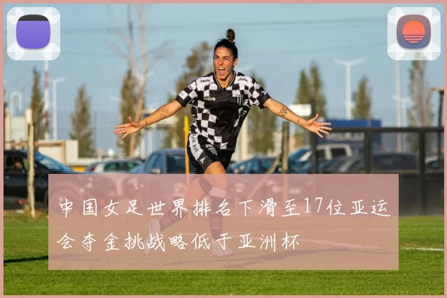 中国女足世界排名下滑至17位亚运会夺金挑战略低于亚洲杯