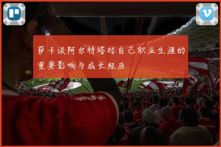 萨卡谈阿尔特塔对自己职业生涯的重要影响与成长经历