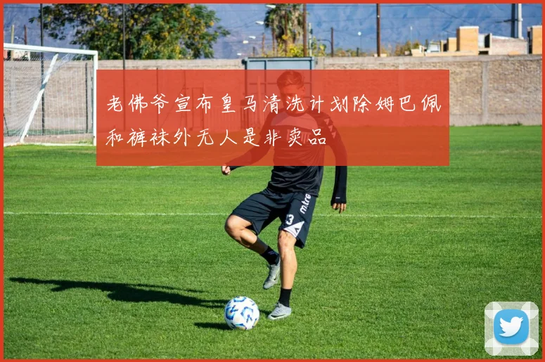 老佛爷宣布皇马清洗计划除姆巴佩和裤袜外无人是非卖品