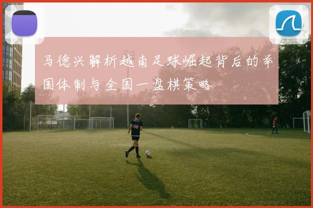 马德兴解析越南足球崛起背后的举国体制与全国一盘棋策略