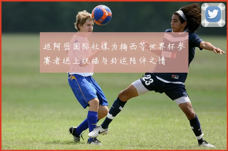 迈阿密国际社媒为梅西等世界杯参赛者送上祝福与好运陪伴之情