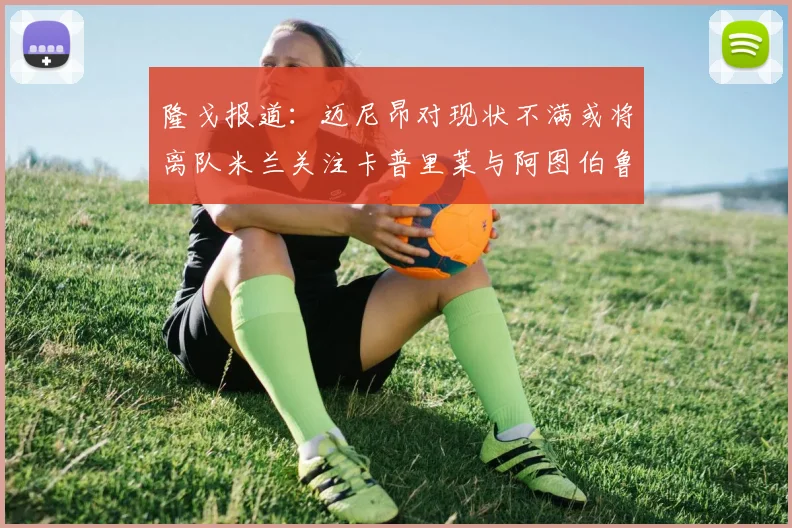 隆戈报道：迈尼昂对现状不满或将离队米兰关注卡普里莱与阿图伯鲁转会动态