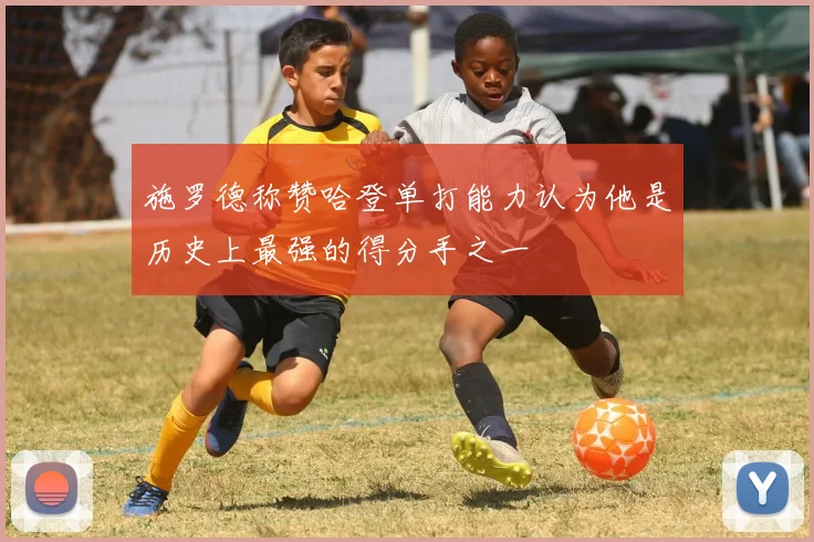 施罗德称赞哈登单打能力认为他是历史上最强的得分手之一