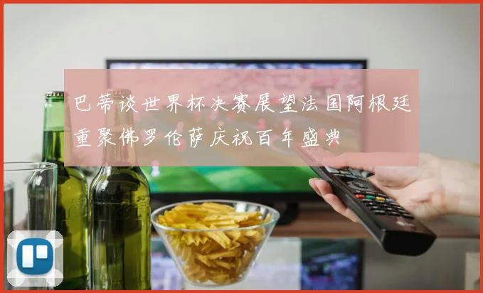 巴蒂谈世界杯决赛展望法国阿根廷重聚佛罗伦萨庆祝百年盛典