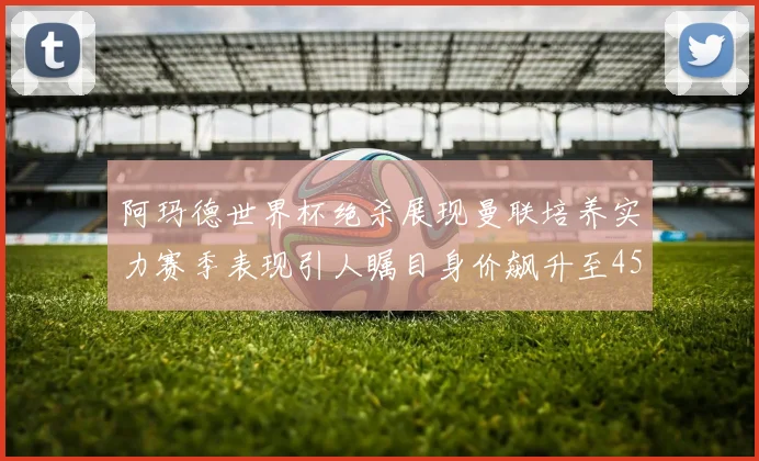 阿玛德世界杯绝杀展现曼联培养实力赛季表现引人瞩目身价飙升至4500万欧