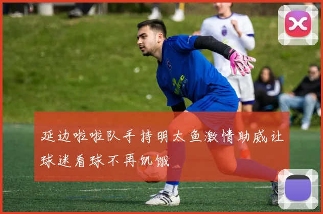 延边啦啦队手持明太鱼激情助威让球迷看球不再饥饿