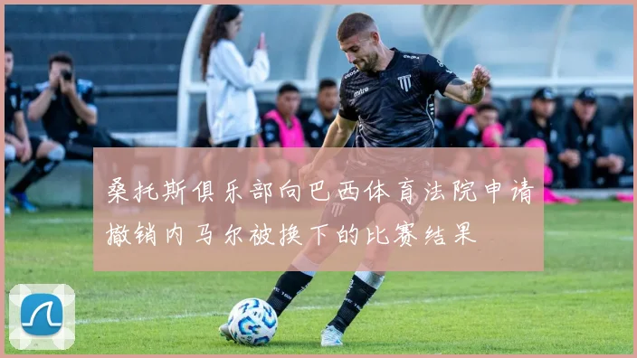 桑托斯俱乐部向巴西体育法院申请撤销内马尔被换下的比赛结果