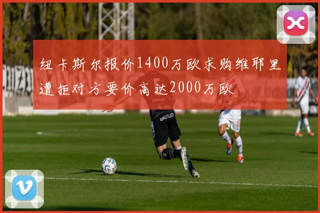 纽卡斯尔报价1400万欧求购维耶里遭拒对方要价高达2000万欧