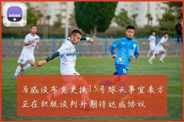 马威谈布克更换15号球衣事宜表示正在积极谈判并期待达成协议