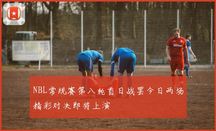 NBL常规赛第八轮首日战罢今日两场精彩对决即将上演