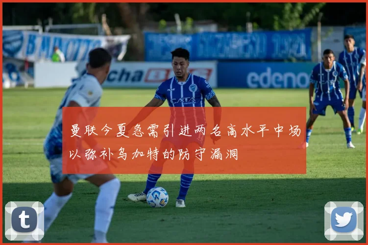 曼联今夏急需引进两名高水平中场以弥补乌加特的防守漏洞