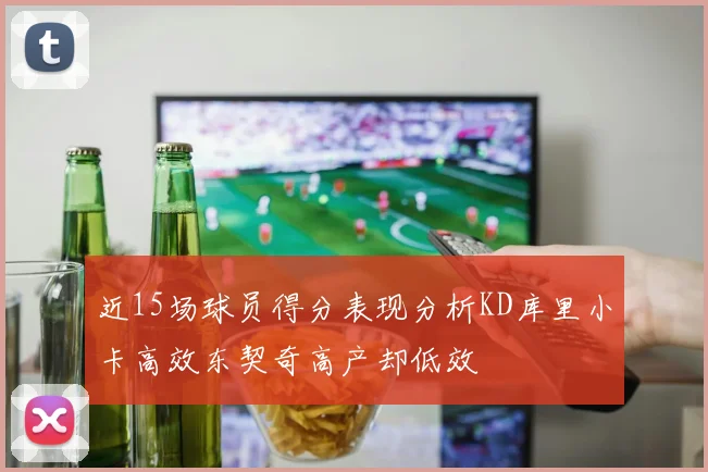 近15场球员得分表现分析KD库里小卡高效东契奇高产却低效