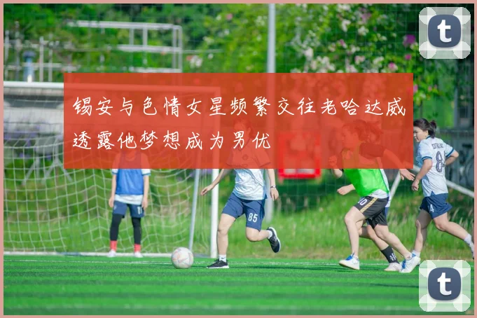 锡安与色情女星频繁交往老哈达威透露他梦想成为男优