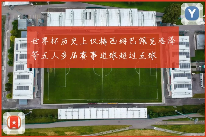 世界杯历史上仅梅西姆巴佩克洛泽等五人多届赛事进球超过五球