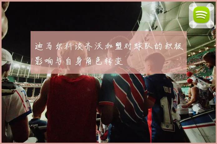 迪马尔科谈齐沃加盟对球队的积极影响与自身角色转变