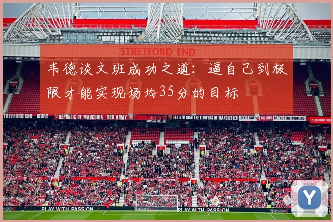 韦德谈文班成功之道：逼自己到极限才能实现场均35分的目标